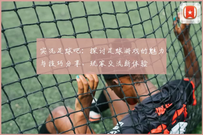 实况足球吧：探讨足球游戏的魅力与技巧分享，玩家交流新体验